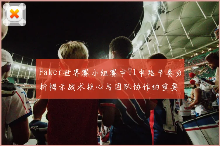 Faker世界赛小组赛中T1中路节奏分析揭示战术核心与团队协作的重要性