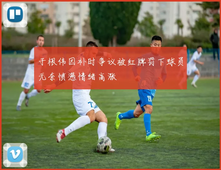 于根伟因补时争议被红牌罚下球员无奈愤懑情绪高涨