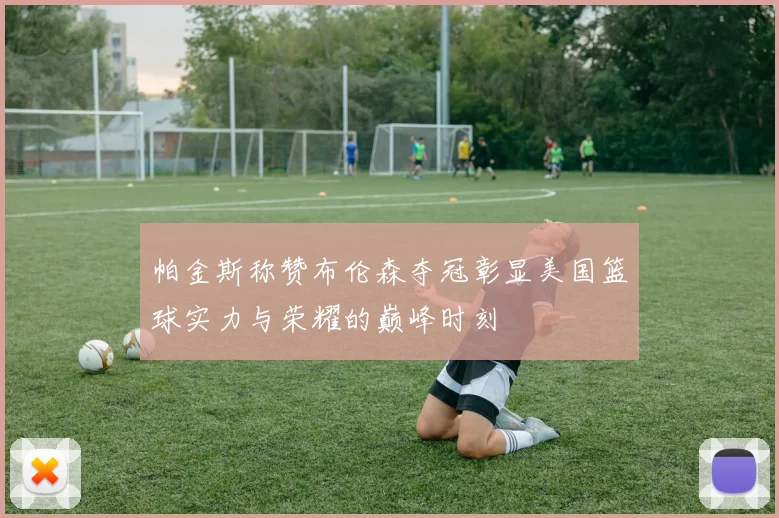 帕金斯称赞布伦森夺冠彰显美国篮球实力与荣耀的巅峰时刻