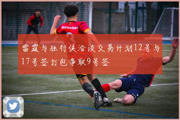 雷霆与独行侠洽谈交易计划12号与17号签打包争取9号签
