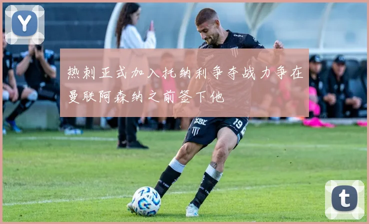 热刺正式加入托纳利争夺战力争在曼联阿森纳之前签下他