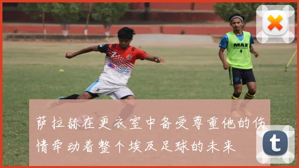 萨拉赫在更衣室中备受尊重他的伤情牵动着整个埃及足球的未来
