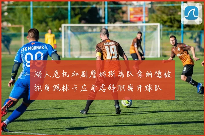 湖人危机加剧詹姆斯离队肯纳德被挖角佩林卡应考虑辞职离开球队