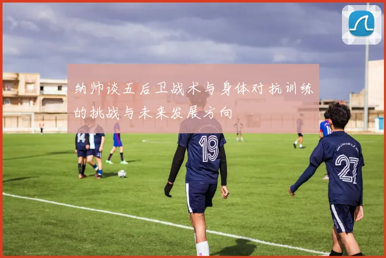 纳帅谈五后卫战术与身体对抗训练的挑战与未来发展方向