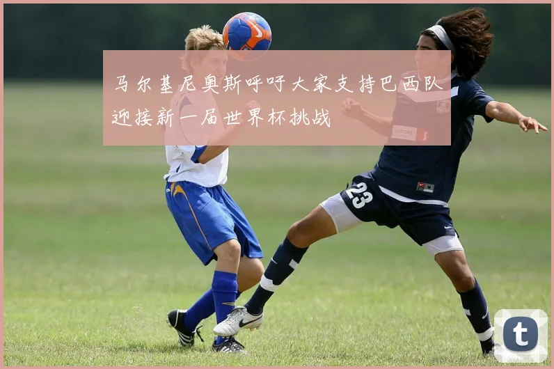 马尔基尼奥斯呼吁大家支持巴西队迎接新一届世界杯挑战