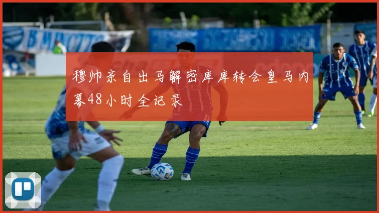 穆帅亲自出马解密库库转会皇马内幕48小时全记录