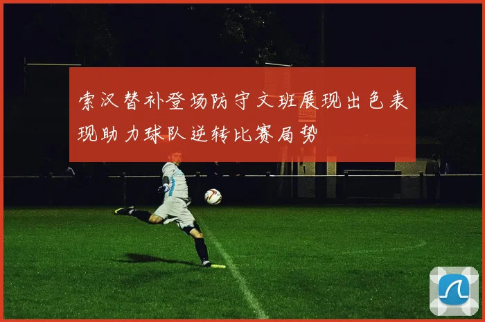 索汉替补登场防守文班展现出色表现助力球队逆转比赛局势