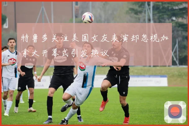 特鲁多关注美国女友表演却忽视加拿大开幕式引发热议