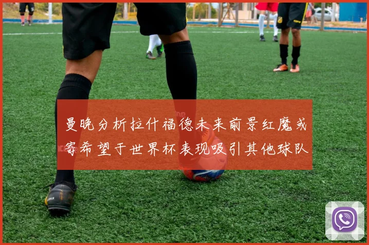 曼晚分析拉什福德未来前景红魔或寄希望于世界杯表现吸引其他球队