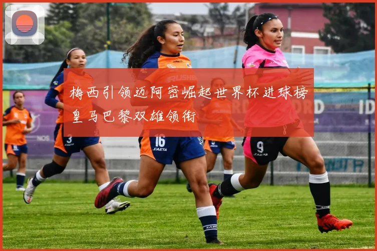 梅西引领迈阿密崛起世界杯进球榜皇马巴黎双雄领衔