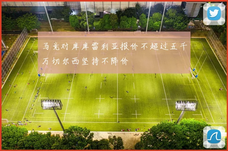 马竞对库库雷利亚报价不超过五千万切尔西坚持不降价