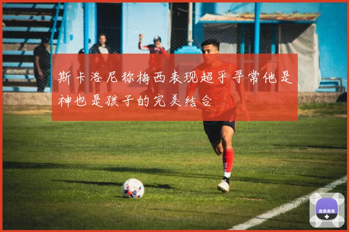 斯卡洛尼称梅西表现超乎寻常他是神也是孩子的完美结合