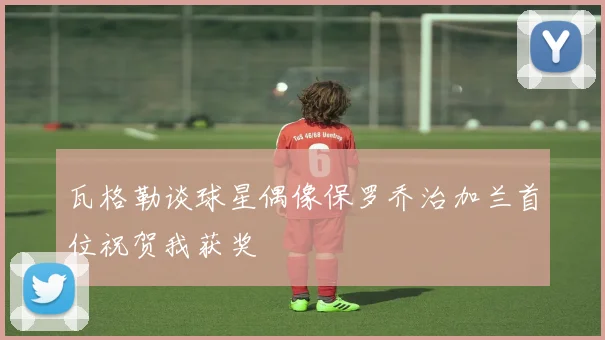 瓦格勒谈球星偶像保罗乔治加兰首位祝贺我获奖