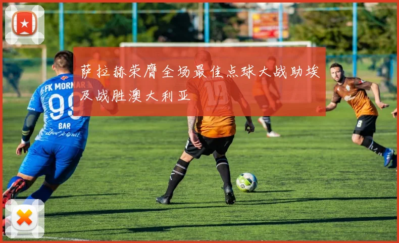 萨拉赫荣膺全场最佳点球大战助埃及战胜澳大利亚