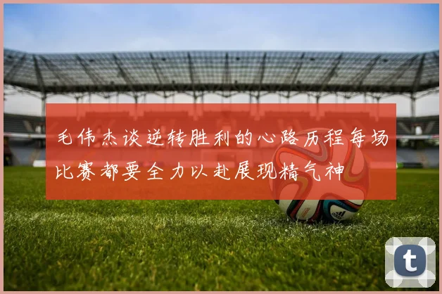 毛伟杰谈逆转胜利的心路历程每场比赛都要全力以赴展现精气神