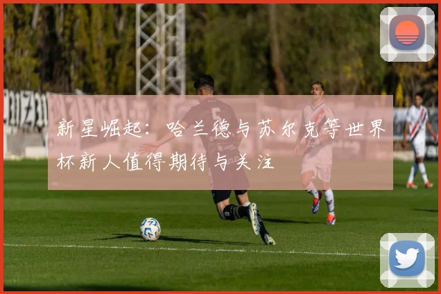 新星崛起：哈兰德与苏尔克等世界杯新人值得期待与关注
