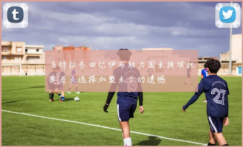 马特拉齐回忆伊布助力国米换埃托奥差点选择加盟米兰的遗憾
