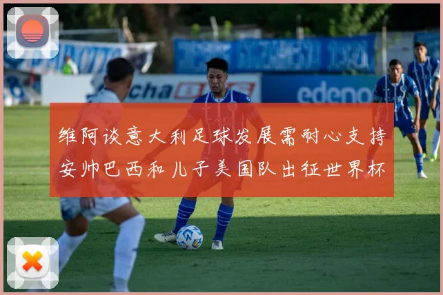 维阿谈意大利足球发展需耐心支持安帅巴西和儿子美国队出征世界杯