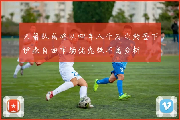 火箭队或将以四年八千万合约签下伊森自由市场优先级不高分析