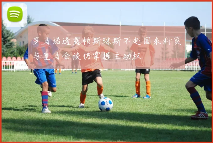 罗马诺透露帕斯琼斯不赴国米科莫与皇马会谈仍掌握主动权