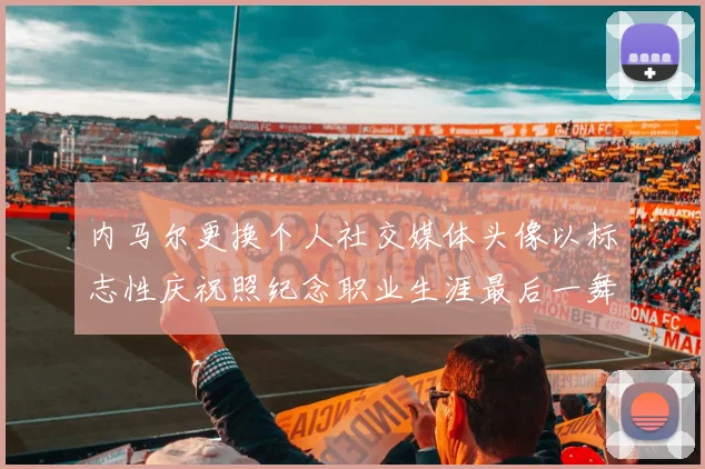 内马尔更换个人社交媒体头像以标志性庆祝照纪念职业生涯最后一舞