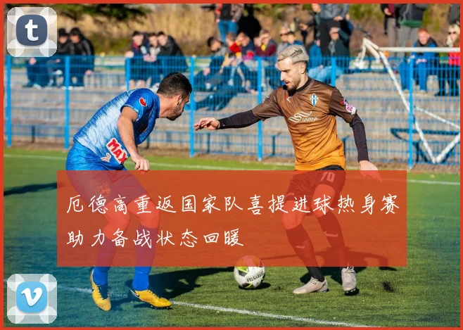 厄德高重返国家队喜提进球热身赛助力备战状态回暖
