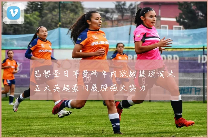 巴黎圣日耳曼两年内欧战接连淘汰五大英超豪门展现强大实力